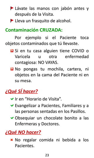 Lávate las manos con jabón antes y
después de la Visita.
Lleva un frasquito de alcohol.
Contaminación CRUZADA:
Por ejemplo si el Paciente toca
objetos contaminados que tú llevaste.
Si en tu casa alguien tiene COVID o
Varicela u otra enfermedad
contagiosa: NO VAYAS.
No pongas tu mochila, cartera, ni
objetos en la cama del Paciente ni en
su mesa.
¿Qué SÍ hacer?
Ir en “Horario de Visita”.
Evangelizar a Pacientes, Familiares y a
las personas sentadas en los Pasillos.
Obsequiar un chocolate bonito a las
Enfermeras y Doctores.
¿Qué NO hacer?
No regalar comida ni bebida a los
Pacientes.
23
 