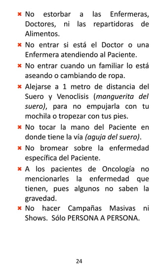 No estorbar a las Enfermeras,
Doctores, ni las repartidoras de
Alimentos.
No entrar si está el Doctor o una
Enfermera atendiendo al Paciente.
No entrar cuando un familiar lo está
aseando o cambiando de ropa.
Alejarse a 1 metro de distancia del
Suero y Venoclisis (manguerita del
suero), para no empujarla con tu
mochila o tropezar con tus pies.
No tocar la mano del Paciente en
donde tiene la vía (aguja del suero).
No bromear sobre la enfermedad
específica del Paciente.
A los pacientes de Oncología no
mencionarles la enfermedad que
tienen, pues algunos no saben la
gravedad.
No hacer Campañas Masivas ni
Shows. Sólo PERSONA A PERSONA.
24
 