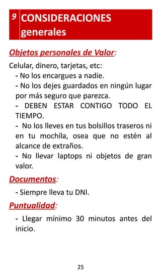 9 CONSIDERACIONES
generales
Objetos personales de Valor:
Celular, dinero, tarjetas, etc:
- No los encargues a nadie.
- No los dejes guardados en ningún lugar
por más seguro que parezca.
- DEBEN ESTAR CONTIGO TODO EL
TIEMPO.
- No los lleves en tus bolsillos traseros ni
en tu mochila, osea que no estén al
alcance de extraños.
- No llevar laptops ni objetos de gran
valor.
Documentos:
- Siempre lleva tu DNI.
Puntualidad:
- Llegar mínimo 30 minutos antes del
inicio.
25
 