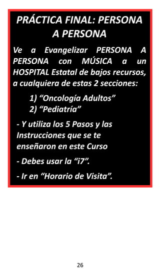 PRÁCTICA FINAL: PERSONA
A PERSONA
Ve a Evangelizar PERSONA A
PERSONA con MÚSICA a un
HOSPITAL Estatal de bajos recursos,
a cualquiera de estas 2 secciones:
1) “Oncología Adultos”
2) “Pediatría”
- Y utiliza los 5 Pasos y las
Instrucciones que se te
enseñaron en este Curso
- Debes usar la “i7”.
- Ir en “Horario de Visita”.
26
 