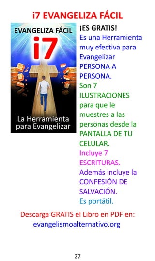 i7 EVANGELIZA FÁCIL
¡ES GRATIS!
Es una Herramienta
muy efectiva para
Evangelizar
PERSONA A
PERSONA.
Son 7
ILUSTRACIONES
para que le
muestres a las
personas desde la
PANTALLA DE TU
CELULAR.
Incluye 7
ESCRITURAS.
Además incluye la
CONFESIÓN DE
SALVACIÓN.
Es portátil.
Descarga GRATIS el Libro en PDF en:
evangelismoalternativo.org
27
 