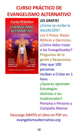 CURSO PRÁCTICO DE
EVANGELISMO ALTERNATIVO
¡ES GRATIS!
¿Cómo se recibe la
SALVACIÓN?
Los 5 Pasos: Bases
Bíblicas y Ejercicios.
¿Cómo debo tratar
a los Evangelizados?
Preguntas de la
gente y Respuestas.
¡Haz que 100
personas
reciban a Cristo en 1
hora.
¿Quieres aprender
Estrategias
distintas a las
tradicionales?
Persona a Persona y
Campaña Masiva
Descarga GRATIS el Libro en PDF en:
evangelismoalternativo.org
28
 