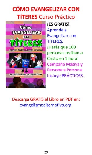 CÓMO EVANGELIZAR CON
TÍTERES Curso Práctico
¡ES GRATIS!
Aprende a
Evangelizar con
TÍTERES.
¡Harás que 100
personas reciban a
Cristo en 1 hora!
Campaña Masiva y
Persona a Persona.
Incluye PRÁCTICAS.
Descarga GRATIS el Libro en PDF en:
evangelismoalternativo.org
29
 