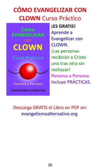 CÓMO EVANGELIZAR CON
CLOWN Curso Práctico
¡ES GRATIS!
Aprende a
Evangelizar con
CLOWN.
¡Las personas
recibirán a Cristo
una tras otra sin
rechazar!
Persona a Persona.
Incluye PRÁCTICAS.
Descarga GRATIS el Libro en PDF en:
evangelismoalternativo.org
30
 