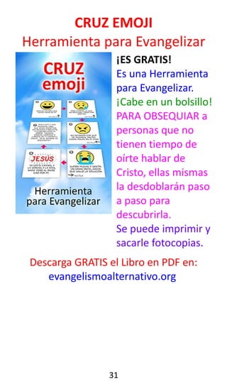 CRUZ EMOJI
Herramienta para Evangelizar
¡ES GRATIS!
Es una Herramienta
para Evangelizar.
¡Cabe en un bolsillo!
PARA OBSEQUIAR a
personas que no
tienen tiempo de
oírte hablar de
Cristo, ellas mismas
la desdoblarán paso
a paso para
descubrirla.
Se puede imprimir y
sacarle fotocopias.
Descarga GRATIS el Libro en PDF en:
evangelismoalternativo.org
31
 