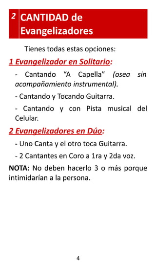 2 CANTIDAD de
Evangelizadores
Tienes todas estas opciones:
1 Evangelizador en Solitario:
- Cantando “A Capella” (osea sin
acompañamiento instrumental).
- Cantando y Tocando Guitarra.
- Cantando y con Pista musical del
Celular.
2 Evangelizadores en Dúo:
- Uno Canta y el otro toca Guitarra.
- 2 Cantantes en Coro a 1ra y 2da voz.
NOTA: No deben hacerlo 3 o más porque
intimidarían a la persona.
4
 