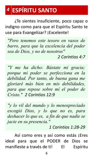 4 ESPÍRITU SANTO
¿Te sientes insuficiente, poco capaz o
indigno como para que el Espíritu Santo te
use para Evangelizar? ¡Excelente!
"Pero tenemos este tesoro en vasos de
barro, para que la excelencia del poder
sea de Dios, y no de nosotros"
2 Corintios 4:7
"Y me ha dicho: Bástate mi gracia;
porque mi poder se perfecciona en la
debilidad. Por tanto, de buena gana me
gloriaré más bien en mis debilidades,
para que repose sobre mí el poder de
Cristo." 2 Corintios 12:9
"y lo vil del mundo y lo menospreciado
escogió Dios, y lo que no es, para
deshacer lo que es, a fin de que nadie se
jacte en su presencia."
1 Corintios 1:28-29
Así como eres y así como estás ¡Eres
ideal para que el PODER de Dios se
manifieste a través de ti! El Espíritu
6
 