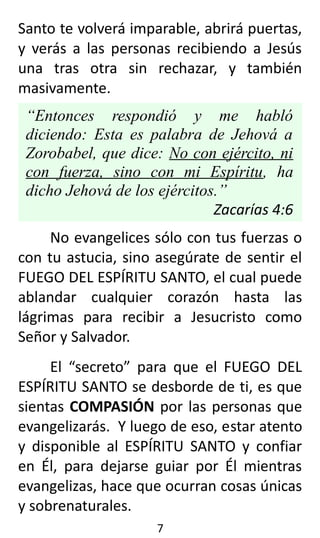Santo te volverá imparable, abrirá puertas,
y verás a las personas recibiendo a Jesús
una tras otra sin rechazar, y también
masivamente.
“Entonces respondió y me habló
diciendo: Esta es palabra de Jehová a
Zorobabel, que dice: No con ejército, ni
con fuerza, sino con mi Espíritu, ha
dicho Jehová de los ejércitos.”
Zacarías 4:6
No evangelices sólo con tus fuerzas o
con tu astucia, sino asegúrate de sentir el
FUEGO DEL ESPÍRITU SANTO, el cual puede
ablandar cualquier corazón hasta las
lágrimas para recibir a Jesucristo como
Señor y Salvador.
El “secreto” para que el FUEGO DEL
ESPÍRITU SANTO se desborde de ti, es que
sientas COMPASIÓN por las personas que
evangelizarás. Y luego de eso, estar atento
y disponible al ESPÍRITU SANTO y confiar
en Él, para dejarse guiar por Él mientras
evangelizas, hace que ocurran cosas únicas
y sobrenaturales.
7
 