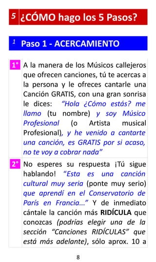 5 ¿CÓMO hago los 5 Pasos?
1 Paso 1 - ACERCAMIENTO
1° A la manera de los Músicos callejeros
que ofrecen canciones, tú te acercas a
la persona y le ofreces cantarle una
Canción GRATIS, con una gran sonrisa
le dices: “Hola ¿Cómo estás? me
llamo (tu nombre) y soy Músico
Profesional (o Artista musical
Profesional), y he venido a cantarte
una canción, es GRATIS por si acaso,
no te voy a cobrar nada”
2° No esperes su respuesta ¡Tú sigue
hablando! “Esta es una canción
cultural muy seria (ponte muy serio)
que aprendí en el Conservatorio de
París en Francia...” Y de inmediato
cántale la canción más RIDÍCULA que
conozcas (podrías elegir una de la
sección “Canciones RIDÍCULAS” que
está más adelante), sólo aprox. 10 a
8
 