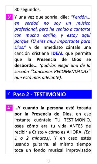 30 segundos.
3° Y una vez que sonría, dile: “Perdón...
en verdad no soy un músico
profesional, pero he venido a cantarte
con mucho cariño, y estoy aquí
porque TÚ eres muy importante para
Dios.” y de inmediato cántale una
canción cristiana IDEAL que permita
que la Presencia de Dios se
desborde... (podrías elegir una de la
sección “Canciones RECOMENDADAS”
que está más adelante).
2 Paso 2 - TESTIMONIO
4° ...Y cuando la persona esté tocada
por la Presencia de Dios, en ese
instante cuéntale TU TESTIMONIO,
osea cómo era tu vida ANTES de
recibir a Cristo y cómo es AHORA. (En
1 o 2 minutos). Y en caso estés
usando guitarra, al mismo tiempo
toca un fondo musical improvisado
9
 