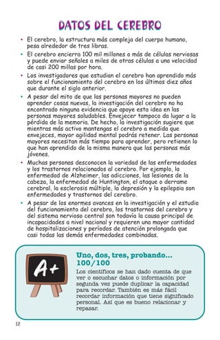 12
DATOS DEL CEREBRO
Uno, dos, tres, probando…
100/100
Los científicos se han dado cuenta de que
ver o escuchar datos o información por
segunda vez puede duplicar la capacidad
para recordar. También es más fácil
recordar información que tiene significado
personal. Así que es bueno relacionar y
repasar.
DATOS DEL CEREBRO
• El cerebro, la estructura más compleja del cuerpo humano,
pesa alrededor de tres libras.
• El cerebro encierra 100 mil millones o más de células nerviosas
y puede enviar señales a miles de otras células a una velocidad
de casi 200 millas por hora.
• Los investigadores que estudian el cerebro han aprendido más
sobre el funcionamiento del cerebro en los últimos diez años
que durante el siglo anterior.
• A pesar del mito de que las personas mayores no pueden
aprender cosas nuevas, la investigación del cerebro no ha
encontrado ninguna evidencia que apoye esta idea en las
personas mayores saludables. Envejecer tampoco da lugar a la
pérdida de la memoria. De hecho, la investigación sugiere que
mientras más activo mantengas el cerebro a medida que
envejeces, mayor agilidad mental podrás retener. Las personas
mayores necesitan más tiempo para aprender, pero retienen lo
que han aprendido de la misma manera que las personas más
jóvenes.
• Muchas personas desconocen la variedad de las enfermedades
y los trastornos relacionados al cerebro. Por ejemplo, la
enfermedad de Alzheimer, las adicciones, las lesiones de la
cabeza, la enfermedad de Huntington, el ataque o derrame
cerebral, la esclerosis múltiple, la depresión y la epilepsia son
enfermedades y trastornos del cerebro.
• A pesar de los enormes avances en la investigación y el estudio
del funcionamiento del cerebro, los trastornos del cerebro y
del sistema nervioso central son todavía la causa principal de
incapacidades a nivel nacional y requieren una mayor cantidad
de hospitalizaciones y períodos de atención prolongada que
casi todas las demás enfermedades combinadas.
 