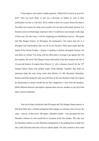 If moviegoers were asked a simple question, “Which Sci-Fi movie do you love
best?” they are most likely to spit out a diversity of replies as well as their
justification on why is it the best. Sci-fi, which is short for science fiction has been a
favorable movie genre by many movie junkies all over the world mainly because it is
futuristic and overwhelmingly impressive that it would leave most people at the edge
of their seat. For this essay, I will be comparing two blockbuster movies – Divergent
and The Hunger Games. In Divergent, the protagonist, Tris learns that she is a
divergent and unfortunately does not fit in any factions. After discovering that the
leader of the faction Erudite – Jeanine is plotting to destroy divergents because she
sees them as a threat, Tris along with her allies plots a revenge to go against her. On
the contrary, the movie The Hunger Games directed by Gary Ross projects the life of
16-year-old Katniss Everdeen from District 12, who volunteers herself for the 74th
Hunger Games along with another reaper, Peeta Mellark. Together, they both are
mentored under the only living victor from District 12, Mr. Haymitch Abernathy.
Katniss and Peeta being the only ones left alive in the end decided to defy the Capitol
by threatening to commit suicide but are later stopped by a voice from the speakers.
While different directors and authors separate these movies, needless to say they both
share various similarities.
One out of many similarities that Divergent and The Hunger Games possess is
that both films have a female protagonist that emerges as someone who conveys the
value – bravery. In the movie ‘Divergent’, Dauntless leader - Eric questions the new
Dauntless initiates on who would like to volunteer as the first jumper. The only way
for Dauntless initiates to enter Dauntless headquarters is by jumping from a high roof
into a dark hole that looks like it has an infinite depth. Tris who wanted to show what
 