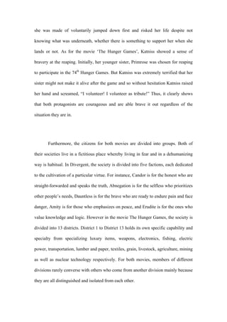 she was made of voluntarily jumped down first and risked her life despite not
knowing what was underneath, whether there is something to support her when she
lands or not. As for the movie ‘The Hunger Games’, Katniss showed a sense of
bravery at the reaping. Initially, her younger sister, Primrose was chosen for reaping
to participate in the 74th
Hunger Games. But Katniss was extremely terrified that her
sister might not make it alive after the game and so without hesitation Katniss raised
her hand and screamed, “I volunteer! I volunteer as tribute!” Thus, it clearly shows
that both protagonists are courageous and are able brave it out regardless of the
situation they are in.
Furthermore, the citizens for both movies are divided into groups. Both of
their societies live in a fictitious place whereby living in fear and in a dehumanizing
way is habitual. In Divergent, the society is divided into five factions, each dedicated
to the cultivation of a particular virtue. For instance, Candor is for the honest who are
straight-forwarded and speaks the truth, Abnegation is for the selfless who prioritizes
other people’s needs, Dauntless is for the brave who are ready to endure pain and face
danger, Amity is for those who emphasizes on peace, and Erudite is for the ones who
value knowledge and logic. However in the movie The Hunger Games, the society is
divided into 13 districts. District 1 to District 13 holds its own specific capability and
specialty from specializing luxury items, weapons, electronics, fishing, electric
power, transportation, lumber and paper, textiles, grain, livestock, agriculture, mining
as well as nuclear technology respectively. For both movies, members of different
divisions rarely converse with others who come from another division mainly because
they are all distinguished and isolated from each other.
 