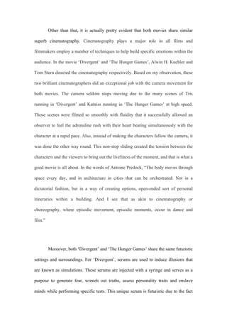 Other than that, it is actually pretty evident that both movies share similar
superb cinematography. Cinematography plays a major role in all films and
filmmakers employ a number of techniques to help build specific emotions within the
audience. In the movie ‘Divergent’ and ‘The Hunger Games’, Alwin H. Kuchler and
Tom Stern directed the cinematography respectively. Based on my observation, these
two brilliant cinematographers did an exceptional job with the camera movement for
both movies. The camera seldom stops moving due to the many scenes of Tris
running in ‘Divergent’ and Katniss running in ‘The Hunger Games’ at high speed.
Those scenes were filmed so smoothly with fluidity that it successfully allowed an
observer to feel the adrenaline rush with their heart beating simultaneously with the
character at a rapid pace. Also, instead of making the characters follow the camera, it
was done the other way round. This non-stop sliding created the tension between the
characters and the viewers to bring out the liveliness of the moment, and that is what a
good movie is all about. In the words of Antoine Predock, “The body moves through
space every day, and in architecture in cities that can be orchestrated. Not in a
dictatorial fashion, but in a way of creating options, open-ended sort of personal
itineraries within a building. And I see that as akin to cinematography or
choreography, where episodic movement, episodic moments, occur in dance and
film.”
Moreover, both ‘Divergent’ and ‘The Hunger Games’ share the same futuristic
settings and surroundings. For ‘Divergent’, serums are used to induce illusions that
are known as simulations. These serums are injected with a syringe and serves as a
purpose to generate fear, wrench out truths, assess personality traits and enslave
minds while performing specific tests. This unique serum is futuristic due to the fact
 