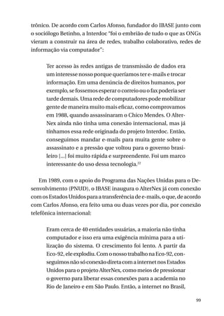 trônico. De acordo com Carlos Afonso, fundador do IBASE junto com
o sociólogo Betinho, a Interdoc “foi o embrião de tudo o que as ONGs
vieram a construir na área de redes, trabalho colaborativo, redes de
informação via computador”:
Ter acesso às redes antigas de transmissão de dados era
um interesse nosso porque queríamos ter e-mails e trocar
informação. Em uma denúncia de direitos humanos, por
exemplo, se fossemos esperar o correio ou o fax poderia ser
tarde demais. Uma rede de computadores pode mobilizar
gente de maneira muito mais eficaz, como comprovamos
em 1988, quando assassinaram o Chico Mendes. O AlterNex ainda não tinha uma conexão internacional, mas já
tínhamos essa rede originada do projeto Interdoc. Então,
conseguimos mandar e-mails para muita gente sobre o
assassinato e a pressão que voltou para o governo brasileiro [...] foi muito rápida e surpreendente. Foi um marco
interessante do uso dessa tecnologia.22
Em 1989, com o apoio do Programa das Nações Unidas para o Desenvolvimento (PNUD), o IBASE inaugura o AlterNex já com conexão
com os Estados Unidos para a transferência de e-mails, o que, de acordo
com Carlos Afonso, era feito uma ou duas vezes por dia, por conexão
telefônica internacional:
Eram cerca de 40 entidades usuárias, a maioria não tinha
computador e isso era uma exigência mínima para a utilização do sistema. O crescimento foi lento. A partir da
Eco-92, ele explodiu. Com o nosso trabalho na Eco-92, conseguimos não só conexão direta com a internet nos Estados
Unidos para o projeto AlterNex, como meios de pressionar
o governo para liberar essas conexões para a academia no
Rio de Janeiro e em São Paulo. Então, a internet no Brasil,
99

 