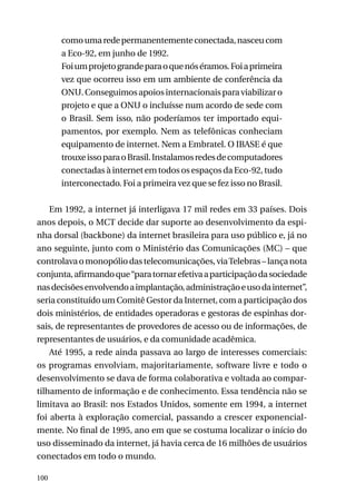 como uma rede permanentemente conectada, nasceu com
a Eco-92, em junho de 1992.
Foi um projeto grande para o que nós éramos. Foi a primeira
vez que ocorreu isso em um ambiente de conferência da
ONU. Conseguimos apoios internacionais para viabilizar o
projeto e que a ONU o incluísse num acordo de sede com
o Brasil. Sem isso, não poderíamos ter importado equipamentos, por exemplo. Nem as telefônicas conheciam
equipamento de internet. Nem a Embratel. O IBASE é que
trouxe isso para o Brasil. Instalamos redes de computadores
conectadas à internet em todos os espaços da Eco-92, tudo
interconectado. Foi a primeira vez que se fez isso no Brasil.
Em 1992, a internet já interligava 17 mil redes em 33 países. Dois
anos depois, o MCT decide dar suporte ao desenvolvimento da espinha dorsal (backbone) da internet brasileira para uso público e, já no
ano seguinte, junto com o Ministério das Comunicações (MC) – que
controlava o monopólio das telecomunicações, via Telebras – lança nota
conjunta, afirmando que “para tornar efetiva a participação da sociedade
nas decisões envolvendo a implantação, administração e uso da internet”,
seria constituído um Comitê Gestor da Internet, com a participação dos
dois ministérios, de entidades operadoras e gestoras de espinhas dorsais, de representantes de provedores de acesso ou de informações, de
representantes de usuários, e da comunidade acadêmica.
Até 1995, a rede ainda passava ao largo de interesses comerciais:
os programas envolviam, majoritariamente, software livre e todo o
desenvolvimento se dava de forma colaborativa e voltada ao compartilhamento de informação e de conhecimento. Essa tendência não se
limitava ao Brasil: nos Estados Unidos, somente em 1994, a internet
foi aberta à exploração comercial, passando a crescer exponencialmente. No final de 1995, ano em que se costuma localizar o início do
uso disseminado da internet, já havia cerca de 16 milhões de usuários
conectados em todo o mundo.
100

 