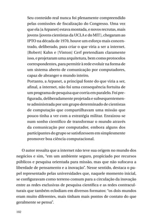 Seu conteúdo real nunca foi plenamente compreendido
pelas comissões de fiscalização do Congresso. Uma vez
que ela [a Arpanet] estava montada, e novos recrutas, mais
jovens [jovens cientistas da UCLA e do MIT], chegaram ao
IPTO na década de 1970, houve um esforço mais concentrado, deliberado, para criar o que viria a ser a internet.
[Robert] Kahn e [Vinton] Cerf pretendiam claramente
isso, e projetaram uma arquitetura, bem como protocolos
correspondentes, para permitir à rede evoluir na forma de
um sistema aberto de comunicação por computadores,
capaz de abranger o mundo inteiro.
Portanto, a Arpanet, a principal fonte do que viria a ser,
afinal, a internet, não foi uma consequência fortuita de
um programa de pesquisa que corria em paralelo. Foi prefigurada, deliberadamente projetada e subsequentemente administrada por um grupo determinado de cientistas
de computação que compartilhavam uma missão que
pouco tinha a ver com a estratégia militar. Enraizou-se
num sonho científico de transformar o mundo através
da comunicação por computador, embora alguns dos
participantes do grupo se satisfizessem em simplesmente
promover boa ciência computacional.
O autor ressalta que a internet não teve sua origem no mundo dos
negócios e sim, “em um ambiente seguro, propiciado por recursos
públicos e pesquisa orientada para missão, mas que não sufocava a
liberdade de pensamento e a inovação”. Nesse sentido, destaca o papel representado pelas universidades que, naquele momento inicial,
se configuravam como terreno comum para a circulação da inovação
entre as redes exclusivas de pesquisa científica e as redes contraculturais que também eclodiam em diversos formatos: “os dois mundos
eram muito diferentes, mais tinham mais pontos de contato do que
geralmente se pensa”.
102

 