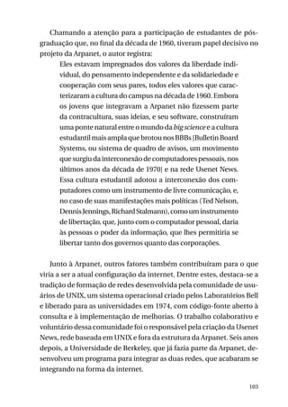 Chamando a atenção para a participação de estudantes de pósgraduação que, no final da década de 1960, tiveram papel decisivo no
projeto da Arpanet, o autor registra:
Eles estavam impregnados dos valores da liberdade individual, do pensamento independente e da solidariedade e
cooperação com seus pares, todos eles valores que caracterizaram a cultura do campus na década de 1960. Embora
os jovens que integravam a Arpanet não fizessem parte
da contracultura, suas ideias, e seu software, construíram
uma ponte natural entre o mundo da big science e a cultura
estudantil mais ampla que brotou nos BBBs [Bulletin Board
Systems, ou sistema de quadro de avisos, um movimento
que surgiu da interconexão de computadores pessoais, nos
últimos anos da década de 1970] e na rede Usenet News.
Essa cultura estudantil adotou a interconexão dos computadores como um instrumento de livre comunicação, e,
no caso de suas manifestações mais políticas (Ted Nelson,
Dennis Jennings, Richard Stalmann), como um instrumento
de libertação, que, junto com o computador pessoal, daria
às pessoas o poder da informação, que lhes permitiria se
libertar tanto dos governos quanto das corporações.
Junto à Arpanet, outros fatores também contribuíram para o que
viria a ser a atual configuração da internet. Dentre estes, destaca-se a
tradição de formação de redes desenvolvida pela comunidade de usuários de UNIX, um sistema operacional criado pelos Laboratórios Bell
e liberado para as universidades em 1974, com código-fonte aberto à
consulta e à implementação de melhorias. O trabalho colaborativo e
voluntário dessa comunidade foi o responsável pela criação da Usenet
News, rede baseada em UNIX e fora da estrutura da Arpanet. Seis anos
depois, a Universidade de Berkeley, que já fazia parte da Arpanet, desenvolveu um programa para integrar as duas redes, que acabaram se
integrando na forma da internet.
103

 