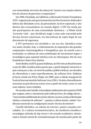 sua comunidade em torno do esforço de “manter sua criação coletiva
fora do alcance de governos e corporações.”
Em 1990, é fundada, na Califórnia, a Electronic Frontier Foundation
(EFF), organização não governamental sem fins lucrativos dedicada à
defesa das liberdades civis, da privacidade, da livre expressão, e dos
direitos dos consumidores no mundo digital. A EFF foi criada por
três participantes de uma comunidade eletrônica – a Whole Earth
‘Lectronic Link – que decidiram reagir a uma ação executada pelo
Serviço Secreto americano, em decorrência da cópia ilegal de um
documento de segurança.
A EFF permanece em atividade e, em seu site, identifica como
seu maior desafio, hoje, o enfrentamento às imposições das grandes
corporações cinematográficas e fonográficas que, de acordo com a
instituição, se utilizam de uma combinação de mecanismos legais e
tecnológicos para suprimir direitos civis no ciberespaço. Um de seus
fundadores é John Perry Barlow.
Tanto Barlow, da EFF, quanto Stallman, da FSF, vêm ao Brasil durante
o ano de 2003, atraídos pelos passos que, a partir daquele momento, o
país começava a dar, no nível de política pública federal, aos desafios
da cibercultura e, mais especificamente, do software livre. Stallman
já havia estado em Porto Alegre em 2000, para a edição inaugural do
Festival Internacional de Software Livre (FISL). Os dois cibermilitantes
retornam ao país diversas outras vezes a partir de então, como se verá
mais adiante, neste trabalho.
De acordo com Castells, é da tradição colaborativa dos usuários UNIX
que surgem, tanto o movimento pelo software livre, de código aberto –
“uma tentativa deliberada de manter aberto o acesso a toda a informação
relativa a sistemas de software” – quanto a cultura hacker, ambos “tendências essenciais na configuração social e técnica da internet”.
Castells identifica, na cultura da internet, quatro camadas articuladas: (i) a cultura tecnomeritocrática, da excelência científica e
tecnológica advinda da big science e do mundo acadêmico, relacionada à missão inicial de contradominação do mundo pelo poder do
105

 