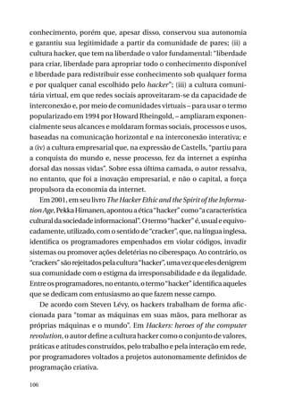 conhecimento, porém que, apesar disso, conservou sua autonomia
e garantiu sua legitimidade a partir da comunidade de pares; (ii) a
cultura hacker, que tem na liberdade o valor fundamental: “liberdade
para criar, liberdade para apropriar todo o conhecimento disponível
e liberdade para redistribuir esse conhecimento sob qualquer forma
e por qualquer canal escolhido pelo hacker”; (iii) a cultura comunitária virtual, em que redes sociais aproveitaram-se da capacidade de
interconexão e, por meio de comunidades virtuais – para usar o termo
popularizado em 1994 por Howard Rheingold, – ampliaram exponencialmente seus alcances e moldaram formas sociais, processos e usos,
baseadas na comunicação horizontal e na interconexão interativa; e
a (iv) a cultura empresarial que, na expressão de Castells, “partiu para
a conquista do mundo e, nesse processo, fez da internet a espinha
dorsal das nossas vidas”. Sobre essa última camada, o autor ressalva,
no entanto, que foi a inovação empresarial, e não o capital, a força
propulsora da economia da internet.
Em 2001, em seu livro The Hacker Ethic and the Spirit of the Information Age, Pekka Himanen, apontou a ética “hacker” como “a característica
cultural da sociedade informacional”. O termo “hacker” é, usual e equivocadamente, utilizado, com o sentido de “cracker”, que, na língua inglesa,
identifica os programadores empenhados em violar códigos, invadir
sistemas ou promover ações deletérias no ciberespaço. Ao contrário, os
“crackers” são rejeitados pela cultura “hacker”, uma vez que eles denigrem
sua comunidade com o estigma da irresponsabilidade e da ilegalidade.
Entre os programadores, no entanto, o termo “hacker” identifica aqueles
que se dedicam com entusiasmo ao que fazem nesse campo.
De acordo com Steven Lévy, os hackers trabalham de forma aficcionada para “tomar as máquinas em suas mãos, para melhorar as
próprias máquinas e o mundo”. Em Hackers: heroes of the computer
revolution, o autor define a cultura hacker como o conjunto de valores,
práticas e atitudes construídos, pelo trabalho e pela interação em rede,
por programadores voltados a projetos autonomamente definidos de
programação criativa.
106

 
