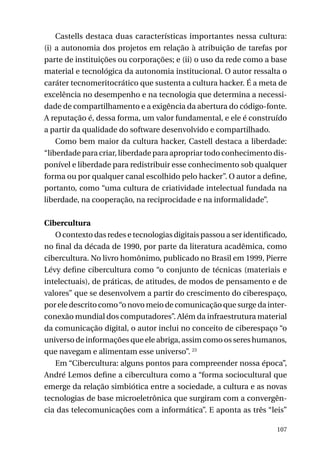 Castells destaca duas características importantes nessa cultura:
(i) a autonomia dos projetos em relação à atribuição de tarefas por
parte de instituições ou corporações; e (ii) o uso da rede como a base
material e tecnológica da autonomia institucional. O autor ressalta o
caráter tecnomeritocrático que sustenta a cultura hacker. É a meta de
excelência no desempenho e na tecnologia que determina a necessidade de compartilhamento e a exigência da abertura do código-fonte.
A reputação é, dessa forma, um valor fundamental, e ele é construído
a partir da qualidade do software desenvolvido e compartilhado.
Como bem maior da cultura hacker, Castell destaca a liberdade:
“liberdade para criar, liberdade para apropriar todo conhecimento disponível e liberdade para redistribuir esse conhecimento sob qualquer
forma ou por qualquer canal escolhido pelo hacker”. O autor a define,
portanto, como “uma cultura de criatividade intelectual fundada na
liberdade, na cooperação, na reciprocidade e na informalidade”.
Cibercultura
O contexto das redes e tecnologias digitais passou a ser identificado,
no final da década de 1990, por parte da literatura acadêmica, como
cibercultura. No livro homônimo, publicado no Brasil em 1999, Pierre
Lévy define cibercultura como “o conjunto de técnicas (materiais e
intelectuais), de práticas, de atitudes, de modos de pensamento e de
valores” que se desenvolvem a partir do crescimento do ciberespaço,
por ele descrito como “o novo meio de comunicação que surge da interconexão mundial dos computadores”. Além da infraestrutura material
da comunicação digital, o autor inclui no conceito de ciberespaço “o
universo de informações que ele abriga, assim como os seres humanos,
que navegam e alimentam esse universo”. 23
Em “Cibercultura: alguns pontos para compreender nossa época”,
André Lemos define a cibercultura como a “forma sociocultural que
emerge da relação simbiótica entre a sociedade, a cultura e as novas
tecnologias de base microeletrônica que surgiram com a convergência das telecomunicações com a informática”. E aponta as três “leis”
107

 