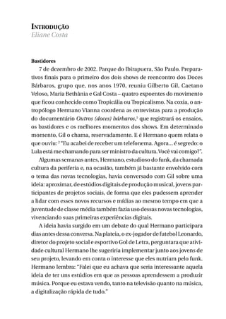 Introdução
Eliane Costa

Bastidores

7 de dezembro de 2002. Parque do Ibirapuera, São Paulo. Preparativos finais para o primeiro dos dois shows de reencontro dos Doces
Bárbaros, grupo que, nos anos 1970, reuniu Gilberto Gil, Caetano
Veloso, Maria Bethânia e Gal Costa – quatro expoentes do movimento
que ficou conhecido como Tropicália ou Tropicalismo. Na coxia, o antropólogo Hermano Vianna coordena as entrevistas para a produção
do documentário Outros (doces) bárbaros,1 que registrará os ensaios,
os bastidores e os melhores momentos dos shows. Em determinado
momento, Gil o chama, reservadamente. E é Hermano quem relata o
que ouviu: 2 “Eu acabei de receber um telefonema. Agora... é segredo: o
Lula está me chamando para ser ministro da cultura. Você vai comigo?”.
Algumas semanas antes, Hermano, estudioso do funk, da chamada
cultura da periferia e, na ocasião, também já bastante envolvido com
o tema das novas tecnologias, havia conversado com Gil sobre uma
ideia: aproximar, de estúdios digitais de produção musical, jovens participantes de projetos sociais, de forma que eles pudessem aprender
a lidar com esses novos recursos e mídias ao mesmo tempo em que a
juventude de classe média também fazia uso dessas novas tecnologias,
vivenciando suas primeiras experiências digitais.
A ideia havia surgido em um debate do qual Hermano participara
dias antes dessa conversa. Na plateia, o ex-jogador de futebol Leonardo,
diretor do projeto social e esportivo Gol de Letra, perguntara que atividade cultural Hermano lhe sugeriria implementar junto aos jovens de
seu projeto, levando em conta o interesse que eles nutriam pelo funk.
Hermano lembra: “Falei que eu achava que seria interessante aquela
ideia de ter uns estúdios em que as pessoas aprendessem a produzir
música. Porque eu estava vendo, tanto na televisão quanto na música,
a digitalização rápida de tudo.”
9

 