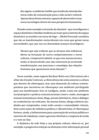 dos signos, o ambiente inédito que resulta da extensão das
novas redes de comunicação para a vida social e cultural.
Apenas dessa forma seremos capazes de desenvolver essas
novas tecnologias dentro de uma perspectiva humanista.
Usando como exemplo a invenção da chaminé – que reconfigurara o
espaço doméstico e familiar moderno ao trazer para o interior do espaço
doméstico as reuniões em torno do fogo –, Michel Foucault considera
que são as transformações socioculturais em curso que geram novas
necessidades, que, por sua vez demandam avanços tecnológicos:
Mesmo que seja evidente que as técnicas têm influência
direta na formação de novos comportamentos e novas
culturas, é impossível admitir-se que esta mesma técnica
tenha se desenvolvido caso não estivessem já ocorrendo
transformações nos processos e estratégias das relações
humanas que apontassem nesta direção.24
Nesse sentido, como registra Rovilson Britto em Cibercultura sob o
olhar dos Estudos Culturais, a cibercultura não seria somente a cultura
que decorre do ciberespaço, mas uma dimensão da cultura contemporânea que encontrou no ciberespaço um ambiente privilegiado
para sua manifestação. Este se configura, assim, como um ambiente
social propício a práticas comunicacionais como e-mails, mensagens
textuais instantâneas, listas, blogs, jornais eletrônicos, chats e diálogos
ou conferências via webcams. Da mesma forma, abriga coletivos mediados por computador, como redes sociais e comunidades virtuais,
bem como ações de militância política e ciberativismo. O ciberespaço
fornece, ainda, a infraestrutura para a prestação de serviços públicos e
exercício de cidadania, como o governo eletrônico, o imposto de renda
e o voto on-line.
A dinâmica da rede forja a sua própria cultura: observa-se, por
exemplo, a progressiva redução na distinção entre informação pessoal
109

 