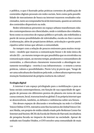 e pública, o que é ilustrado pelas práticas correntes de publicação de
conteúdos digitais pessoais em redes sociais, bem como pela possibilidade de mecanismos de busca na internet trazerem resultados relacionados, tanto ao computador local do internauta, quanto ao universo
dos conteúdos disponíveis na rede.
Redes telemáticas presentes no espaço urbano transformam cidades contemporâneas em cibercidades, onde o cotidiano dos cidadãos,
bem como os conceitos de espaço público e privado, são redefinidos a
partir de novas possibilidades de teletrabalho, escola on-line e acesso
à informação, além de propiciarem debate, articulação e gestão participativa sobre temas que afetam a comunidade.
Ao romper com a relação de poucos emissores para muitos receptores – modelo que marcou a comunicação linear e de mão única do
século XX –, ao mesmo tempo em que possibilita que os envolvidos na
comunicação sejam, ao mesmo tempo, produtores e consumidores de
conteúdos, a cibercultura claramente transcende a abordagem meramente tecnológica – restrita à sua infraestrutura – e remete a novas
práticas, valores e possibilidades. Pierre Lévy já previa que, “longe de
ser uma subcultura dos fanáticos pela rede, a cibercultura expressa uma
mutação fundamental da própria essência da cultura”.
Ecologia digital
A internet é um espaço privilegiado para a mobilização e para as
lutas sociais contemporâneas, em função de sua capacidade de agregação de pessoas em diferentes pontos do planeta em torno de uma
causa comum, local, transnacional ou global. É na própria internet que
se desenvolvem, também, os debates e militâncias sobre seu futuro.
Um desses espaços de discussão e reverberação na rede é o Global
Voices Online (GVO), iniciativa sem fins lucrativos do Global Voices Citizen Media, um projeto de mídia cidadã criado pelo Berkman Center for
Internet and Society (BCIS) da Escola de Direito de Harvard, incubadora
de pesquisa focada no impacto da internet na sociedade. Apesar de
sediado nos Estados Unidos, o GVO envolve uma comunidade de mais
110

 