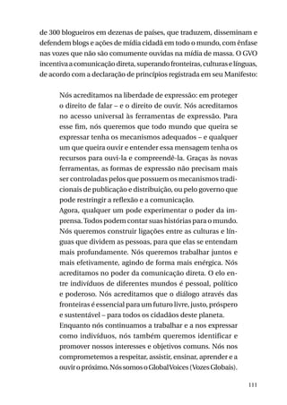 de 300 blogueiros em dezenas de países, que traduzem, disseminam e
defendem blogs e ações de mídia cidadã em todo o mundo, com ênfase
nas vozes que não são comumente ouvidas na mídia de massa. O GVO
incentiva a comunicação direta, superando fronteiras, culturas e línguas,
de acordo com a declaração de princípios registrada em seu Manifesto:
Nós acreditamos na liberdade de expressão: em proteger
o direito de falar – e o direito de ouvir. Nós acreditamos
no acesso universal às ferramentas de expressão. Para
esse fim, nós queremos que todo mundo que queira se
expressar tenha os mecanismos adequados – e qualquer
um que queira ouvir e entender essa mensagem tenha os
recursos para ouvi-la e compreendê-la. Graças às novas
ferramentas, as formas de expressão não precisam mais
ser controladas pelos que possuem os mecanismos tradicionais de publicação e distribuição, ou pelo governo que
pode restringir a reflexão e a comunicação.
Agora, qualquer um pode experimentar o poder da imprensa. Todos podem contar suas histórias para o mundo.
Nós queremos construir ligações entre as culturas e línguas que dividem as pessoas, para que elas se entendam
mais profundamente. Nós queremos trabalhar juntos e
mais efetivamente, agindo de forma mais enérgica. Nós
acreditamos no poder da comunicação direta. O elo entre indivíduos de diferentes mundos é pessoal, político
e poderoso. Nós acreditamos que o diálogo através das
fronteiras é essencial para um futuro livre, justo, próspero
e sustentável – para todos os cidadãos deste planeta.
Enquanto nós continuamos a trabalhar e a nos expressar
como indivíduos, nós também queremos identificar e
promover nossos interesses e objetivos comuns. Nós nos
comprometemos a respeitar, assistir, ensinar, aprender e a
ouvir o próximo. Nós somos o Global Voices (Vozes Globais).
111

 