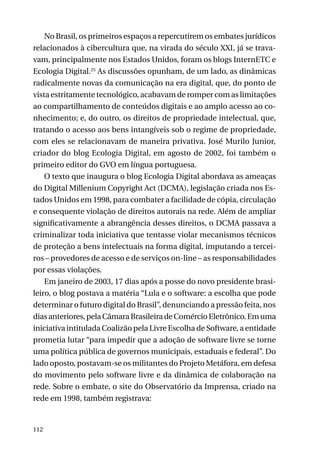 No Brasil, os primeiros espaços a repercutirem os embates jurídicos
relacionados à cibercultura que, na virada do século XXI, já se travavam, principalmente nos Estados Unidos, foram os blogs InternETC e
Ecologia Digital.25 As discussões opunham, de um lado, as dinâmicas
radicalmente novas da comunicação na era digital, que, do ponto de
vista estritamente tecnológico, acabavam de romper com as limitações
ao compartilhamento de conteúdos digitais e ao amplo acesso ao conhecimento; e, do outro, os direitos de propriedade intelectual, que,
tratando o acesso aos bens intangíveis sob o regime de propriedade,
com eles se relacionavam de maneira privativa. José Murilo Junior,
criador do blog Ecologia Digital, em agosto de 2002, foi também o
primeiro editor do GVO em língua portuguesa.
O texto que inaugura o blog Ecologia Digital abordava as ameaças
do Digital Millenium Copyright Act (DCMA), legislação criada nos Estados Unidos em 1998, para combater a facilidade de cópia, circulação
e consequente violação de direitos autorais na rede. Além de ampliar
significativamente a abrangência desses direitos, o DCMA passava a
criminalizar toda iniciativa que tentasse violar mecanismos técnicos
de proteção a bens intelectuais na forma digital, imputando a terceiros – provedores de acesso e de serviços on-line – as responsabilidades
por essas violações.
Em janeiro de 2003, 17 dias após a posse do novo presidente brasileiro, o blog postava a matéria “Lula e o software: a escolha que pode
determinar o futuro digital do Brasil”, denunciando a pressão feita, nos
dias anteriores, pela Câmara Brasileira de Comércio Eletrônico. Em uma
iniciativa intitulada Coalizão pela Livre Escolha de Software, a entidade
prometia lutar “para impedir que a adoção de software livre se torne
uma política pública de governos municipais, estaduais e federal”. Do
lado oposto, postavam-se os militantes do Projeto Metáfora, em defesa
do movimento pelo software livre e da dinâmica de colaboração na
rede. Sobre o embate, o site do Observatório da Imprensa, criado na
rede em 1998, também registrava:

112

 