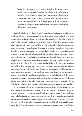 Atrás do que parece ser uma simples disputa entre
profissionais especializados, que buscam enfatizar a
excelência e a adequação de duas tecnologias diferentes
e nas quais são especialistas, esconde-se um enfrentamento mais profundo, de dois grupos profissionais que
parecem carregar consigo visões de mundo e ideologias
diferentes e opostas.
O título do blog Ecologia Digital guarda analogia com a militância
ambientalista em torno do desenvolvimento sustentável. Um ano
antes, James Boyle, diretor e cofundador do Center for the Study of
the Public Domain na Duke Law School, havia discutido o conceito de
ecologia digital em seu artigo “The need for digital ecology”, registrando
que, enquanto o uso abusivo dos recursos naturais poderia destruir a
biosfera, a superproteção da propriedade intelectual poderia fazer o
mesmo com o que ele chamou de ciberesfera. Boyle alertava para a
necessidade de reconhecimento de domínios públicos no ambiente
digital que pudessem incentivar o acesso livre ao conhecimento e à
cultura, a liberdade de expressão, a criatividade digital e a inovação
científica. Em outras palavras, esses espaços comunitários seriam
coletivos de conteúdos digitais liberados para acesso público e livres
para consulta, cópia, compartilhamento, remixagem, ou qualquer
outra combinação total ou parcial dessas possibilidades. A doutrina
norte-americana chama esses elementos livres de commons.26 Sobre os
commons informacionais, Lawrence Lessig, em 2001, escreveu o livro
The future of the ideas: the fate of the commons in a connected world.
A concepção não se aplica somente ao ambiente digital, estando em
discussão, neste momento, interseções entre movimentos aparentemente distintos como, por exemplo, o do software livre, e o que é desenvolvido
por militâncias locais voltadas à governança de recursos fundamentais
como a água, ou ainda à criação de bancos de sementes como alternativa ao uso de exemplares geneticamente modificados protegidas por
copyright. Em outra perspectiva, o estudo sobre governança econômica
113

 