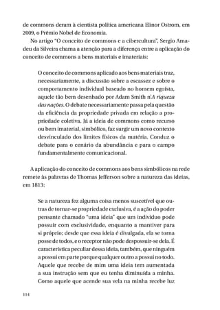 de commons deram à cientista política americana Elinor Ostrom, em
2009, o Prêmio Nobel de Economia.
No artigo “O conceito de commons e a cibercultura”, Sergio Amadeu da Silveira chama a atenção para a diferença entre a aplicação do
conceito de commons a bens materiais e imateriais:
O conceito de commons aplicado aos bens materiais traz,
necessariamente, a discussão sobre a escassez e sobre o
comportamento individual baseado no homem egoísta,
aquele tão bem desenhado por Adam Smith n’A riqueza
das nações. O debate necessariamente passa pela questão
da eficiência da propriedade privada em relação a propriedade coletiva. Já a ideia de commons como recurso
ou bem imaterial, simbólico, faz surgir um novo contexto
desvinculado dos limites físicos da matéria. Conduz o
debate para o cenário da abundância e para o campo
fundamentalmente comunicacional.
A aplicação do conceito de commons aos bens simbólicos na rede
remete às palavras de Thomas Jefferson sobre a natureza das ideias,
em 1813:
Se a natureza fez alguma coisa menos suscetível que outras de tornar-se propriedade exclusiva, é a ação do poder
pensante chamado “uma ideia” que um indivíduo pode
possuir com exclusividade, enquanto a mantiver para
si próprio; desde que essa ideia é divulgada, ela se torna
posse de todos, e o receptor não pode despossuir-se dela. É
característica peculiar dessa ideia, também, que ninguém
a possui em parte porque qualquer outro a possui no todo.
Aquele que recebe de mim uma ideia tem aumentada
a sua instrução sem que eu tenha diminuída a minha.
Como aquele que acende sua vela na minha recebe luz
114

 