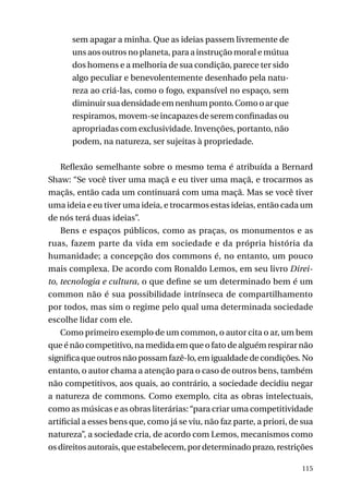 sem apagar a minha. Que as ideias passem livremente de
uns aos outros no planeta, para a instrução moral e mútua
dos homens e a melhoria de sua condição, parece ter sido
algo peculiar e benevolentemente desenhado pela natureza ao criá-las, como o fogo, expansível no espaço, sem
diminuir sua densidade em nenhum ponto. Como o ar que
respiramos, movem-se incapazes de serem confinadas ou
apropriadas com exclusividade. Invenções, portanto, não
podem, na natureza, ser sujeitas à propriedade.
Reflexão semelhante sobre o mesmo tema é atribuída a Bernard
Shaw: “Se você tiver uma maçã e eu tiver uma maçã, e trocarmos as
maçãs, então cada um continuará com uma maçã. Mas se você tiver
uma ideia e eu tiver uma ideia, e trocarmos estas ideias, então cada um
de nós terá duas ideias”.
Bens e espaços públicos, como as praças, os monumentos e as
ruas, fazem parte da vida em sociedade e da própria história da
humanidade; a concepção dos commons é, no entanto, um pouco
mais complexa. De acordo com Ronaldo Lemos, em seu livro Direito, tecnologia e cultura, o que define se um determinado bem é um
common não é sua possibilidade intrínseca de compartilhamento
por todos, mas sim o regime pelo qual uma determinada sociedade
escolhe lidar com ele.
Como primeiro exemplo de um common, o autor cita o ar, um bem
que é não competitivo, na medida em que o fato de alguém respirar não
significa que outros não possam fazê-lo, em igualdade de condições. No
entanto, o autor chama a atenção para o caso de outros bens, também
não competitivos, aos quais, ao contrário, a sociedade decidiu negar
a natureza de commons. Como exemplo, cita as obras intelectuais,
como as músicas e as obras literárias: “para criar uma competitividade
artificial a esses bens que, como já se viu, não faz parte, a priori, de sua
natureza”, a sociedade cria, de acordo com Lemos, mecanismos como
os direitos autorais, que estabelecem, por determinado prazo, restrições
115

 