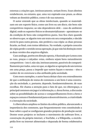 externas a criações que, intrinsecamente, seriam livres. Esses direitos
estabelecem, no entanto, que, uma vez expirado esse prazo, as obras
voltam ao domínio público, como é de sua natureza.
O autor entende que as obras intelectuais, quando se materializam em um suporte físico, como um livro ou um disco, são bens não
competitivos impuros; ao não dependerem dele – caso do ambiente
digital, onde os suportes físicos se desmaterializaram – aproximam-se
da condição de bens não competitivos puros. Isso fica claro quando
se observa que, se alguém tem um texto em seu computador, e decide
enviá-lo para outra pessoa, não perderá a sua cópia: as duas pessoas
ficarão, ao final, com textos idênticos. Na verdade, o próprio conceito
de cópia perde o sentido nessa operação, já que não há distinção entre
as duas versões dos arquivos digitais.
Caso análogo, porém em direção oposta, é ilustrado por Lemos com
as ruas, praças e calçadas: estas, embora sejam bens naturalmente
competitivos – isto é, não são, intrinsecamente, passíveis de compartilhamento por todos, uma vez que, se alguém se apropria de um terreno
em uma praça, passa a impedir que outros façam o mesmo – têm o
caráter de res commune a elas atribuído pela sociedade.
Com esses exemplos, o autor busca deixar claro seu entendimento
de que a atribuição de status de commons a um bem é uma construção da sociedade, e, portanto, depende, fundamentalmente, de suas
escolhas. Ele chama a atenção para o fato de que, no ciberespaço, o
principal common em jogo é a informação, e, dessa forma, a discussão
sobre as possibilidades de acesso e compartilhamento livres a bens e
espaços comuns é fundamental para o desenvolvimento, a criatividade
e a inovação da sociedade.
A cibercultura ampliou os limites da esfera pública, alavancando a
importância dos commons, que frequentemente vem constituindo a
base sobre a qual se configuram grandes projetos de produção social.
Dentre esses projetos se incluem o movimento do software livre, a
construção da própria internet, o YouTube, e a Wikipedia, a enciclopédia livre na internet alimentada e depurada de forma colaborativa
116

 