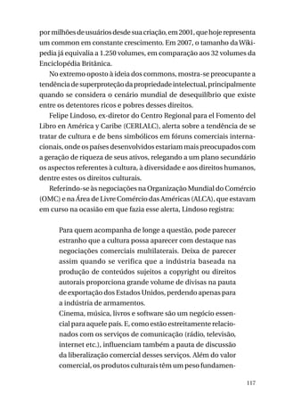 por milhões de usuários desde sua criação, em 2001, que hoje representa
um common em constante crescimento. Em 2007, o tamanho da Wikipedia já equivalia a 1.250 volumes, em comparação aos 32 volumes da
Enciclopédia Britânica.
No extremo oposto à ideia dos commons, mostra-se preocupante a
tendência de superproteção da propriedade intelectual, principalmente
quando se considera o cenário mundial de desequilíbrio que existe
entre os detentores ricos e pobres desses direitos.
Felipe Lindoso, ex-diretor do Centro Regional para el Fomento del
Libro en América y Caribe (CERLALC), alerta sobre a tendência de se
tratar de cultura e de bens simbólicos em fóruns comerciais internacionais, onde os países desenvolvidos estariam mais preocupados com
a geração de riqueza de seus ativos, relegando a um plano secundário
os aspectos referentes à cultura, à diversidade e aos direitos humanos,
dentre estes os direitos culturais.
Referindo-se às negociações na Organização Mundial do Comércio
(OMC) e na Área de Livre Comércio das Américas (ALCA), que estavam
em curso na ocasião em que fazia esse alerta, Lindoso registra:
Para quem acompanha de longe a questão, pode parecer
estranho que a cultura possa aparecer com destaque nas
negociações comerciais multilaterais. Deixa de parecer
assim quando se verifica que a indústria baseada na
produção de conteúdos sujeitos a copyright ou direitos
autorais proporciona grande volume de divisas na pauta
de exportação dos Estados Unidos, perdendo apenas para
a indústria de armamentos.
Cinema, música, livros e software são um negócio essencial para aquele país. E, como estão estreitamente relacionados com os serviços de comunicação (rádio, televisão,
internet etc.), influenciam também a pauta de discussão
da liberalização comercial desses serviços. Além do valor
comercial, os produtos culturais têm um peso fundamen117

 