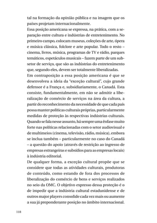 tal na formação da opinião pública e na imagem que os
países projetam internacionalmente.
Essa posição americana se expressa, na prática, com a separação entre cultura e indústrias de entretenimento. No
primeiro campo, colocam museus, coleções de arte, ópera
e música clássica, folclore e arte popular. Todo o resto –
cinema, livros, música, programas de TV e rádio, parques
temáticos, espetáculos musicais – fazem parte de um subsetor de serviço, que são as indústrias do entretenimento
que, segundo eles, devem ser totalmente liberalizadas.
Em contraposição a essa posição americana é que se
desenvolveu a ideia da “exceção cultural”, cujo grande
defensor é a França e, subsidiariamente, o Canadá. Esta
consiste, fundamentalmente, em não se admitir a liberalização de comércio de serviços na área da cultura, a
partir do reconhecimento da necessidade de que cada país
possa manter políticas culturais próprias, particularmente
medidas de proteção às respectivas indústrias culturais.
Quando se fala nesse assunto, há sempre uma ênfase muito
forte nas políticas relacionadas com o setor audiovisual e
de multimeios (cinema, televisão, rádio, música), embora
se inclua também – particularmente no caso do Canadá
– a questão do apoio (através de restrição ao ingresso de
empresas estrangeiras e subsídios para as empresas locais)
à indústria editorial.
De qualquer forma, a exceção cultural propõe que se
considere que todas as atividades culturais, produtoras
de conteúdo, como estando de fora dos processos de
liberalização do comércio de bens e serviços realizados
no seio da OMC. O objetivo expresso dessa proteção é o
de impedir que a indústria cultural estadunidense e de
outros major players consolide cada vez mais ou aumente
a sua já preponderante posição no âmbito internacional.
118

 