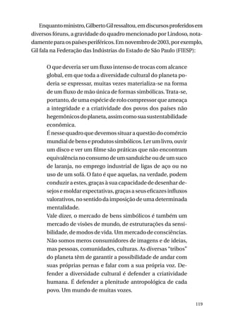 Enquanto ministro, Gilberto Gil ressaltou, em discursos proferidos em
diversos fóruns, a gravidade do quadro mencionado por Lindoso, notadamente para os países periféricos. Em novembro de 2003, por exemplo,
Gil fala na Federação das Indústrias do Estado de São Paulo (FIESP):
O que deveria ser um fluxo intenso de trocas com alcance
global, em que toda a diversidade cultural do planeta poderia se expressar, muitas vezes materializa-se na forma
de um fluxo de mão única de formas simbólicas. Trata-se,
portanto, de uma espécie de rolo compressor que ameaça
a integridade e a criatividade dos povos dos países não
hegemônicos do planeta, assim como sua sustentabilidade
econômica.
É nesse quadro que devemos situar a questão do comércio
mundial de bens e produtos simbólicos. Ler um livro, ouvir
um disco e ver um filme são práticas que não encontram
equivalência no consumo de um sanduíche ou de um suco
de laranja, no emprego industrial de ligas de aço ou no
uso de um sofá. O fato é que aquelas, na verdade, podem
conduzir a estes, graças à sua capacidade de desenhar desejos e moldar expectativas, graças a seus eficazes influxos
valorativos, no sentido da imposição de uma determinada
mentalidade.
Vale dizer, o mercado de bens simbólicos é também um
mercado de visões de mundo, de estruturações da sensibilidade, de modos de vida. Um mercado de consciências.
Não somos meros consumidores de imagens e de ideias,
mas pessoas, comunidades, culturas. As diversas “tribos”
do planeta têm de garantir a possibilidade de andar com
suas próprias pernas e falar com a sua própria voz. Defender a diversidade cultural é defender a criatividade
humana. É defender a plenitude antropológica de cada
povo. Um mundo de muitas vozes.
119

 