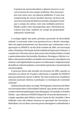 O projeto de monoculturalizar o planeta inscreve-se no
cerne mesmo de uma utopia totalitária. Mas nosso projeto tem outra cara: um planeta polifônico. É com esta
compreensão de nossos desafios internos, da busca de
uma nova inserção do Brasil no mundo e do papel central
que o campo da cultura, com suas múltiplas potencialidades, pode e deve desempenhar, que o Ministério da
Cultura atua hoje, também no campo da propriedade
industrial e intelectual.
A ecologia digital não pode, portanto, prescindir da diversidade
cultural. A convicção sobre essa premissa levou o Brasil a desempenhar um papel proeminente nas discussões que culminaram com a
aprovação na UNESCO, no dia 20 de outubro de 2005, da Convenção
sobre a Proteção e Promoção da Diversidade de Expressões Culturais. A
votação teve 148 votos a favor, dois contra (dos Estados Unidos e Israel)
e quatro abstenções (da Austrália, Honduras, Nicarágua e Libéria) e validou o documento jurídico, de âmbito internacional, cujo objetivo era
orientar e dar legitimidade aos países na elaboração e implementação
de políticas culturais próprias, necessárias à proteção e à promoção de
sua diversidade.
O processo havia sido iniciado em fevereiro de 2003, quando os
ministros da cultura de 16 países solicitaram o respaldo da UNESCO
para que pudessem exercer o direito “de criar ou preservar as políticas
culturais nacionais relativas à produção e à circulação de conteúdos
culturais”.
Giuliana Kauark relata, no artigo “Participação e interesses do MinC
na Convenção sobre a Diversidade Cultural”, que, desde o início, as discussões estiveram polarizadas entre dois grupos. De um lado, os Estados
Unidos – que voltavam à UNESCO depois de 19 anos de afastamento – e
o Japão, apoiados pelo México, Israel, Coreia do Sul, Austrália e Nova
Zelândia: estes não tinham interesse na aprovação da Convenção, e
defendiam, em vez disso, um texto pouco abrangente e subordinado a
120

 
