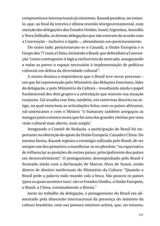 compromissos internacionais já existentes. Kauark pondera, no entanto, que, ao final da terceira e última reunião intergovernamental, com
exceção das delegações dos Estados Unidos, Israel, Argentina, Austrália
e Nova Zelândia, as demais delegações que não estavam de acordo com
a Convenção – inclusive o Japão –, abrandaram seu posicionamento.
Do outro lado, posicionavam-se o Canadá, a União Europeia e o
Grupo dos 77 mais a China, incluindo o Brasil, que defendiam a Convenção “como contraponto à lógica exclusivista do mercado, assegurando
a todas as partes o espaço necessário à implementação de políticas
culturais em defesa da diversidade cultural”.
A autora destaca a importância que o Brasil teve nesse processo –
em que foi representado pelo Ministério das Relações Exteriores, líder
da delegação, e pelo Ministério da Cultura – ressaltando ainda o papel
fundamental dos dois grupos e a articulação que marcou sua atuação
conjunta. Gil ressalta esse fato, também, em entrevista descrita no artigo, na qual menciona as articulações feitas com os países africanos,
sul-americanos e com o México: “o Itamaraty também arregaçou as
mangas junto conosco nesta que foi uma das grandes vitórias por uma
visão cultural mais aberta, mais ampla”.
Integrando o Comitê de Redação, a participação do Brasil foi importante na obtenção do apoio da União Europeia, Canadá e China. Da
mesma forma, Kauark registra a estratégia utilizada pelo Brasil, de ser
sempre um dos primeiros a manifestar-se no plenário, “na expectativa
de influenciar as posições de outros países, principalmente dos países
em desenvolvimento”. O protagonismo desempenhado pelo Brasil é
ilustrado ainda com a declaração de Marcos Alves de Souza, então
diretor de direitos intelectuais do Ministério da Cultura: “Quando o
Brasil pede a palavra todo mundo cala a boca. São poucos os países
[para os quais acontece isso]: são os Estados Unidos, a União Europeia,
o Brasil, a China, eventualmente a Rússia.”
Junto ao trabalho da delegação, o protagonismo do Brasil era alimentado pela dimensão internacional da presença do ministro da
cultura brasileiro, com sua postura ministro-artista, que, no entanto,
121

 
