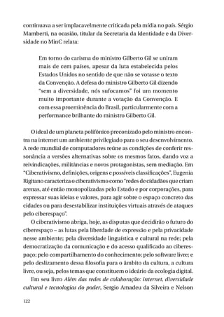 continuava a ser implacavelmente criticada pela mídia no país. Sérgio
Mamberti, na ocasião, titular da Secretaria da Identidade e da Diversidade no MinC relata:
Em torno do carisma do ministro Gilberto Gil se uniram
mais de cem países, apesar da luta estabelecida pelos
Estados Unidos no sentido de que não se votasse o texto
da Convenção. A defesa do ministro Gilberto Gil dizendo
“sem a diversidade, nós sufocamos” foi um momento
muito importante durante a votação da Convenção. E
com essa proeminência do Brasil, particularmente com a
performance brilhante do ministro Gilberto Gil.
O ideal de um planeta polifônico preconizado pelo ministro encontra na internet um ambiente privilegiado para o seu desenvolvimento.
A rede mundial de computadores reúne as condições de conferir ressonância a versões alternativas sobre os mesmos fatos, dando voz a
reivindicações, militâncias e novos protagonistas, sem mediação. Em
“Ciberativismo, definições, origens e possíveis classificações”, Eugenia
Rigitano caracteriza o ciberativismo como “redes de cidadãos que criam
arenas, até então monopolizadas pelo Estado e por corporações, para
expressar suas ideias e valores, para agir sobre o espaço concreto das
cidades ou para desestabilizar instituições virtuais através de ataques
pelo ciberespaço”.
O ciberativismo abriga, hoje, as disputas que decidirão o futuro do
ciberespaço – as lutas pela liberdade de expressão e pela privacidade
nesse ambiente; pela diversidade linguística e cultural na rede; pela
democratização da comunicação e do acesso qualificado ao ciberespaço; pelo compartilhamento do conhecimento; pelo software livre; e
pelo deslizamento dessa filosofia para o âmbito da cultura, a cultura
livre, ou seja, pelos temas que constituem o ideário da ecologia digital.
Em seu livro Além das redes de colaboração: internet, diversidade
cultural e tecnologias do poder, Sergio Amadeu da Silveira e Nelson
122

 