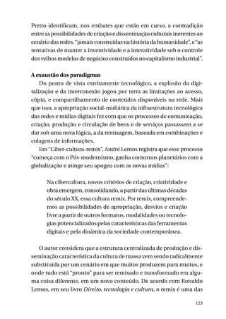 Pretto identificam, nos embates que estão em curso, a contradição
entre as possibilidades de criação e disseminação culturais inerentes ao
cenário das redes, “jamais construídas na história da humanidade”, e “as
tentativas de manter a inventividade e a interatividade sob o controle
dos velhos modelos de negócios construídos no capitalismo industrial”.
A exaustão dos paradigmas
Do ponto de vista estritamente tecnológico, a explosão da digitalização e da interconexão jogou por terra as limitações ao acesso,
cópia, e compartilhamento de conteúdos disponíveis na rede. Mais
que isso, a apropriação social-midiática da infraestrutura tecnológica
das redes e mídias digitais fez com que os processos de comunicação,
criação, produção e circulação de bens e de serviços passassem a se
dar sob uma nova lógica, a da remixagem, baseada em combinações e
colagens de informações.
Em “Ciber-cultura-remix”, André Lemos registra que esse processo
“começa com o Pós-modernismo, ganha contornos planetários com a
globalização e atinge seu apogeu com as novas mídias”:
Na cibercultura, novos critérios de criação, criatividade e
obra emergem, consolidando, a partir das últimas décadas
do século XX, essa cultura remix. Por remix, compreendemos as possibilidades de apropriação, desvios e criação
livre a partir de outros formatos, modalidades ou tecnologias potencializados pelas características das ferramentas
digitais e pela dinâmica da sociedade contemporânea.
O autor considera que a estrutura centralizada de produção e disseminação característica da cultura de massa vem sendo radicalmente
substituída por um cenário em que muitos produzem para muitos, e
onde tudo está “pronto” para ser remixado e transformado em alguma coisa diferente, em um novo conteúdo. De acordo com Ronaldo
Lemos, em seu livro Direito, tecnologia e cultura, o remix é uma das
123

 