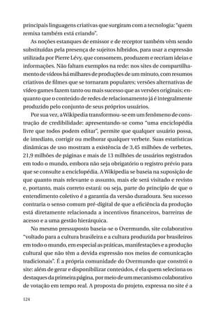 principais linguagens criativas que surgiram com a tecnologia: “quem
remixa também está criando”.
As noções estanques de emissor e de receptor também vêm sendo
substituídas pela presença de sujeitos híbridos, para usar a expressão
utilizada por Pierre Lévy, que consomem, produzem e recriam ideias e
informações. Não faltam exemplos na rede: nos sites de compartilhamento de vídeos há milhares de produções de um minuto, com resumos
criativos de filmes que se tornaram populares; versões alternativas de
vídeo games fazem tanto ou mais sucesso que as versões originais; enquanto que o conteúdo de redes de relacionamento já é integralmente
produzido pelo conjunto de seus próprios usuários.
Por sua vez, a Wikipedia transformou-se em um fenômeno de construção de credibilidade: apresentando-se como “uma enciclopédia
livre que todos podem editar”, permite que qualquer usuário possa,
de imediato, corrigir ou melhorar qualquer verbete. Suas estatísticas
dinâmicas de uso mostram a existência de 3,45 milhões de verbetes,
21,9 milhões de páginas e mais de 13 milhões de usuários registrados
em todo o mundo, embora não seja obrigatório o registro prévio para
que se consulte a enciclopédia. A Wikipedia se baseia na suposição de
que quanto mais relevante o assunto, mais ele será visitado e revisto
e, portanto, mais correto estará: ou seja, parte do princípio de que o
entendimento coletivo é a garantia da versão duradoura. Seu sucesso
contraria o senso comum pré-digital de que a eficiência da produção
está diretamente relacionada a incentivos financeiros, barreiras de
acesso e a uma gestão hierárquica.
No mesmo pressuposto baseia-se o Overmundo, site colaborativo
“voltado para a cultura brasileira e a cultura produzida por brasileiros
em todo o mundo, em especial as práticas, manifestações e a produção
cultural que não têm a devida expressão nos meios de comunicação
tradicionais”. É a própria comunidade do Overmundo que constrói o
site: além de gerar e disponibilizar conteúdos, é ela quem seleciona os
destaques da primeira página, por meio de um mecanismo colaborativo
de votação em tempo real. A proposta do projeto, expressa no site é a
124

 