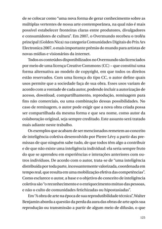 de se colocar como “uma nova forma de gerar conhecimento sobre as
múltiplas vertentes de nossa arte contemporânea, na qual não é mais
possível estabelecer fronteiras claras entre produtores, divulgadores
e consumidores de cultura”. Em 2007, o Overmundo recebeu o troféu
principal (Golden Nica) na categoria Comunidades Digitais do Prix Ars
Electronica 2007, o mais importante prêmio do mundo para artistas de
novas mídias e visionários da internet.
Todos os conteúdos disponibilizados no Overmundo são licenciados
por meio de uma licença Creative Commons (CC) – que constitui uma
forma alternativa ao modelo de copyright, em que todos os direitos
estão reservados. Com uma licença do tipo CC, o autor define quais
usos permite que a sociedade faça de sua obra. Esses usos variam de
acordo com a vontade de cada autor, podendo incluir a autorização de
acesso, download, compartilhamento, reprodução, remixagem para
fins não comerciais, ou uma combinação dessas possibilidades. No
caso de remixagem, o autor pode exigir que a nova obra criada possa
ser compartilhada da mesma forma e que seu nome, como autor da
colaboração original, seja sempre creditado. Este assunto será tratado
mais adiante neste trabalho.
Os exemplos que acabam de ser mencionados remetem ao conceito
de inteligência coletiva desenvolvido por Pierre Lévy a partir das premissas de que ninguém sabe tudo, de que todos têm algo a contribuir
e de que não existe uma inteligência individual: ela seria sempre fruto
do que se aprendeu em experiências e interações anteriores com outros indivíduos. De acordo com o autor, trata-se de “uma inteligência
distribuída por toda parte, incessantemente valorizada, coordenada em
tempo real, que resulta em uma mobilização efetiva das competências”.
Como esclarece o autor, a base e o objetivo do conceito de inteligência
coletiva são “o reconhecimento e o enriquecimento mútuo das pessoas,
e não o culto de comunidades fetichizadas ou hipostasiadas”.
Em “A obra de arte na época de sua reprodutibilidade técnica”, Walter
Benjamin aborda a questão da perda da aura das obras de arte após sua
reprodução ou transmissão a partir de algum meio de difusão, o que
125

 