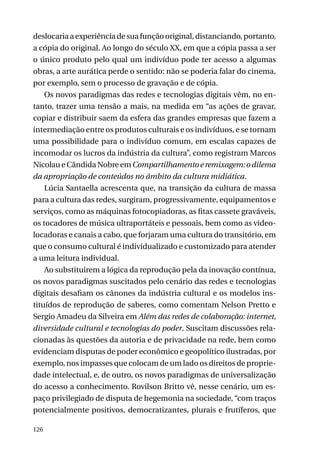 deslocaria a experiência de sua função original, distanciando, portanto,
a cópia do original. Ao longo do século XX, em que a cópia passa a ser
o único produto pelo qual um indivíduo pode ter acesso a algumas
obras, a arte aurática perde o sentido: não se poderia falar do cinema,
por exemplo, sem o processo de gravação e de cópia.
Os novos paradigmas das redes e tecnologias digitais vêm, no entanto, trazer uma tensão a mais, na medida em “as ações de gravar,
copiar e distribuir saem da esfera das grandes empresas que fazem a
intermediação entre os produtos culturais e os indivíduos, e se tornam
uma possibilidade para o indivíduo comum, em escalas capazes de
incomodar os lucros da indústria da cultura”, como registram Marcos
Nicolau e Cândida Nobre em Compartilhamento e remixagem: o dilema
da apropriação de conteúdos no âmbito da cultura midiática.
Lúcia Santaella acrescenta que, na transição da cultura de massa
para a cultura das redes, surgiram, progressivamente, equipamentos e
serviços, como as máquinas fotocopiadoras, as fitas cassete graváveis,
os tocadores de música ultraportáteis e pessoais, bem como as videolocadoras e canais a cabo, que forjaram uma cultura do transitório, em
que o consumo cultural é individualizado e customizado para atender
a uma leitura individual.
Ao substituirem a lógica da reprodução pela da inovação contínua,
os novos paradigmas suscitados pelo cenário das redes e tecnologias
digitais desafiam os cânones da indústria cultural e os modelos instituídos de reprodução de saberes, como comentam Nelson Pretto e
Sergio Amadeu da Silveira em Além das redes de colaboração: internet,
diversidade cultural e tecnologias do poder. Suscitam discussões relacionadas às questões da autoria e de privacidade na rede, bem como
evidenciam disputas de poder econômico e geopolítico ilustradas, por
exemplo, nos impasses que colocam de um lado os direitos de propriedade intelectual, e, de outro, os novos paradigmas de universalização
do acesso a conhecimento. Rovilson Britto vê, nesse cenário, um espaço privilegiado de disputa de hegemonia na sociedade, “com traços
potencialmente positivos, democratizantes, plurais e frutíferos, que
126

 