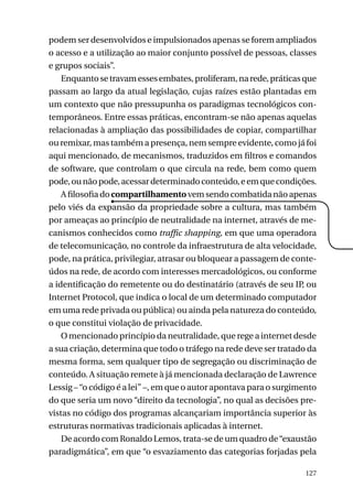 podem ser desenvolvidos e impulsionados apenas se forem ampliados
o acesso e a utilização ao maior conjunto possível de pessoas, classes
e grupos sociais”.
Enquanto se travam esses embates, proliferam, na rede, práticas que
passam ao largo da atual legislação, cujas raízes estão plantadas em
um contexto que não pressupunha os paradigmas tecnológicos contemporâneos. Entre essas práticas, encontram-se não apenas aquelas
relacionadas à ampliação das possibilidades de copiar, compartilhar
ou remixar, mas também a presença, nem sempre evidente, como já foi
aqui mencionado, de mecanismos, traduzidos em filtros e comandos
de software, que controlam o que circula na rede, bem como quem
pode, ou não pode, acessar determinado conteúdo, e em que condições.
A filosofia do compartilhamento vem sendo combatida não apenas
pelo viés da expansão da propriedade sobre a cultura, mas também
por ameaças ao princípio de neutralidade na internet, através de mecanismos conhecidos como traffic shapping, em que uma operadora
de telecomunicação, no controle da infraestrutura de alta velocidade,
pode, na prática, privilegiar, atrasar ou bloquear a passagem de conteúdos na rede, de acordo com interesses mercadológicos, ou conforme
a identificação do remetente ou do destinatário (através de seu IP, ou
Internet Protocol, que indica o local de um determinado computador
em uma rede privada ou pública) ou ainda pela natureza do conteúdo,
o que constitui violação de privacidade.
O mencionado princípio da neutralidade, que rege a internet desde
a sua criação, determina que todo o tráfego na rede deve ser tratado da
mesma forma, sem qualquer tipo de segregação ou discriminação de
conteúdo. A situação remete à já mencionada declaração de Lawrence
Lessig – “o código é a lei” –, em que o autor apontava para o surgimento
do que seria um novo “direito da tecnologia”, no qual as decisões previstas no código dos programas alcançariam importância superior às
estruturas normativas tradicionais aplicadas à internet.
De acordo com Ronaldo Lemos, trata-se de um quadro de “exaustão
paradigmática”, em que “o esvaziamento das categorias forjadas pela
127

 