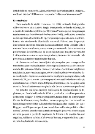 estúdios lá no Ministério. Agora, podemos fazer via governo. Imagina...
no Brasil inteiro!”. E Hermano responde: “– Bacana! Vamos nessa!”.
Este trabalho
Uma noitada de violão e boemia, em 1926, juntando Pixinguinha,
Gilberto Freyre, Villa-Lobos, Sérgio Buarque de Hollanda e Donga, foi
o ponto de partida escolhido por Hermano Vianna para a pesquisa que
resultou em seu livro O mistério do samba (1995), dedicado a entender
como o gênero, discriminado e perseguido pela polícia, veio a se transformar em símbolo de identidade nacional. Foi sob essa inspiração
que tomei o encontro relatado na seção anterior, entre Gilberto Gil e o
mesmo Hermano Vianna, como mote para o estudo dos movimentos
preliminares de construção de políticas públicas brasileiras voltadas
à cibercultura – a cultura contemporânea, fortemente marcada pela
presença das redes e tecnologias digitais.
A cibercultura é um dos objetos de pesquisa que emergem das
transformações socioculturais e tecnológicas distintivas da Pós-modernidade. De natureza híbrida e transcendendo as fronteiras disciplinares
tradicionais, tem sua abordagem, neste trabalho, desenvolvida sob a ótica dos Estudos Culturais, campo que se configura, na segunda metade
do século XX, justamente como resposta à necessidade de reavaliação
dos referenciais teórico-metodológicos tradicionais da pesquisa sobre
cultura, frente à crescente complexidade do mundo contemporâneo.3
Os Estudos Culturais surgem como área de conhecimento na Inglaterra, no final da década de 1950, a partir dos trabalhos pioneiros
de Richard Hoggart e Raymond Williams, fundadores do Birmingham
Center for Contemporary Studies, centro de pesquisa concentrado na
identificação dos efeitos culturais das desigualdades sociais. Em 1957,
Hoggart, sociólogo, ex-operário e ex-adulto analfabeto, publica o livro
Uses of Literacy, que discute as transformações possíveis no cotidiano
de uma pessoa a partir da aquisição da leitura e da escrita. No ano
seguinte, Williams publica Culture and Society, o segundo livro considerado fundador do novo campo.
11

 