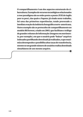 O compartilhamento é um dos aspectos estruturais da cibercultura. Exemplos de recursos tecnológicos relacionados
a esse paradigma são as redes ponto a ponto (P2P, do inglês
peer to peer), das quais o Napster, já citado neste trabalho,
foi uma das primeiras experiências, tendo provocado a
imediata reação da indústria fonográfica norte-americana.
Outro exemplo são os protocolos de compartilhamento no
modelo BitTorrent, criado em 2003, que facilitam o tráfego
de grandes volumes de informação (imagens em movimento, por exemplo), em que o usuário pode “baixar” arquivos
indexados partilhando downloads já realizados, o que maximiza desempenho e possibilita altas taxas de transferência,
mesmo se um grande número de usuários realiza downloads
simultâneos de um mesmo arquivo.

128

 