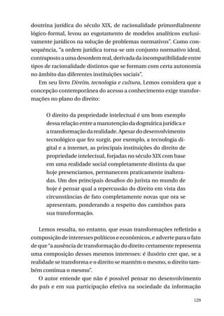 doutrina jurídica do século XIX, de racionalidade primordialmente
lógico-formal, levou ao esgotamento de modelos analíticos exclusivamente jurídicos na solução de problemas normativos”. Como consequência, “a ordem jurídica torna-se um conjunto normativo ideal,
contraposto a uma desordem real, derivada da incompatibilidade entre
tipos de racionalidade distintos que se formam com certa autonomia
no âmbito das diferentes instituições sociais”.
Em seu livro Direito, tecnologia e cultura, Lemos considera que a
concepção contemporânea do acesso a conhecimento exige transformações no plano do direito:
O direito da propriedade intelectual é um bom exemplo
dessa relação entre a manutenção da dogmática jurídica e
a transformação da realidade. Apesar do desenvolvimento
tecnológico que fez surgir, por exemplo, a tecnologia digital e a internet, as principais instituições do direito de
propriedade intelectual, forjadas no século XIX com base
em uma realidade social completamente distinta da que
hoje presenciamos, permanecem praticamente inalteradas. Um dos principais desafios do jurista no mundo de
hoje é pensar qual a repercussão do direito em vista das
circunstâncias de fato completamente novas que ora se
apresentam, ponderando a respeito dos caminhos para
sua transformação.
Lemos ressalta, no entanto, que essas transformações refletirão a
composição de interesses políticos e econômicos, e adverte para o fato
de que “a ausência de transformação do direito certamente representa
uma composição desses mesmos interesses: é ilusório crer que, se a
realidade se transforma e o direito se mantém o mesmo, o direito também continua o mesmo”.
O autor entende que não é possível pensar no desenvolvimento
do país e em sua participação efetiva na sociedade da informação
129

 