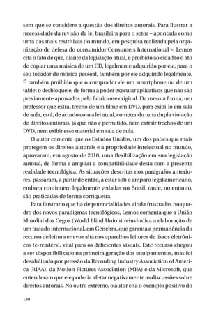sem que se considere a questão dos direitos autorais. Para ilustrar a
necessidade da revisão da lei brasileira para o setor – apontada como
uma das mais restritivas do mundo, em pesquisa realizada pela organização de defesa do consumidor Consumers International –, Lemos
cita o fato de que, diante da legislação atual, é proibido ao cidadão o ato
de copiar uma música de um CD, legalmente adquirido por ele, para o
seu tocador de música pessoal, também por ele adquirido legalmente.
É também proibido que o comprador de um smartphone ou de um
tablet o desbloqueie, de forma a poder executar aplicativos que não são
previamente aprovados pelo fabricante original. Da mesma forma, um
professor que extrai trecho de um filme em DVD, para exibi-lo em sala
de aula, está, de acordo com a lei atual, cometendo uma dupla violação
de direitos autorais, já que não é permitido, nem extrair trechos de um
DVD, nem exibir esse material em sala de aula.
O autor comenta que os Estados Unidos, um dos países que mais
protegem os direitos autorais e a propriedade intelectual no mundo,
aprovaram, em agosto de 2010, uma flexibilização em sua legislação
autoral, de forma a ampliar a compatibilidade desta com a presente
realidade tecnológica. As situações descritas nos parágrafos anteriores, passaram, a partir de então, a estar sob o amparo legal americano,
embora continuem legalmente vedadas no Brasil, onde, no entanto,
são praticadas de forma corriqueira.
Para ilustrar o que há de potencialidades ainda frustradas no quadro dos novos paradigmas tecnológicos, Lemos comenta que a União
Mundial dos Cegos (World Blind Union) reinvindica a elaboração de
um tratado internacional, em Genebra, que garanta a permanência do
recurso de leitura em voz alta nos aparelhos leitores de livros eletrônicos (e-readers), vital para os deficientes visuais. Este recurso chegou
a ser disponibilizado na primeira geração dos equipamentos, mas foi
desabilitado por pressão da Recording Industry Association of America (RIAA), da Motion Pictures Association (MPA) e da Microsoft, que
entenderam que ele poderia afetar negativamente as discussões sobre
direitos autorais. No outro extremo, o autor cita o exemplo positivo do
130

 