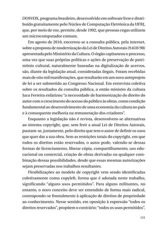 DOSVOX, programa brasileiro, desenvolvido em software livre e distribuído gratuitamente pelo Núcleo de Computação Eletrônica da UFRJ,
que, por meio de voz, permite, desde 1992, que pessoas cegas utilizem
um microcomputador comum.
Em agosto de 2010, encerrou-se a consulta pública, pela internet,
sobre a proposta de modernização da Lei de Direitos Autorais (9.610/98)
apresentada pelo Ministério da Cultura. O órgão capitaneou o processo,
uma vez que suas próprias políticas e ações de preservação de patrimônio cultural, naturalmente baseadas na digitalização de acervos,
são, diante da legislação atual, consideradas ilegais. Foram recebidas
mais de oito mil manifestações, que resultarão em um novo anteprojeto
de lei a ser submetido ao Congresso Nacional. Em entrevista coletiva
sobre os resultados da consulta pública, o então ministro da cultura
Juca Ferreira enfatizou “a necessidade de harmonização do direito do
autor com o crescimento do acesso do público às obras, como condição
fundamental ao desenvolvimento de uma economia da cultura no país
e à consequente melhoria na remuneração dos criadores”.
Enquanto a legislação não é revista, desenvolvem-se alternativas
ao sistema copyright, que, sem ferir a atual Lei de Direitos Autorais,
pautam-se, justamente, pelo direito que tem o autor de definir os usos
que quer dar a sua obra. Sem as restrições totais do copyright, em que
todos os direitos estão reservados, o autor pode, valendo-se dessas
formas de licenciamento, liberar cópia, compartilhamento, uso educacional ou comercial, criação de obras derivadas ou qualquer combinação dessas possibilidades, desde que essas mesmas autorizações
sejam preservadas nos trabalhos resultantes.
Flexibilizações ao modelo de copyright vem sendo identificadas
coletivamente como copyleft, forma que é adotada neste trabalho,
significando “alguns usos permitidos”. Para alguns militantes, no
entanto, o novo conceito deve ser entendido de forma mais radical,
contrapondo-se frontalmente à aplicação de direitos de propriedade
ao conhecimento. Nesse sentido, em oposição à expressão “todos os
direitos reservados”, propõem o contrário: “todos os usos permitidos”.
131

 